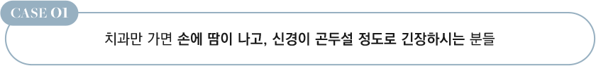 CASE 01 치과만 가면 손에 땀이 나고, 신경이 곤두설 정도로 긴장하시는 분들
