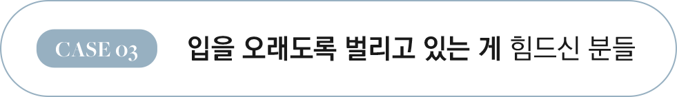CASE 03 입을 오래도록 벌리고 있는 게 힘드신 분들