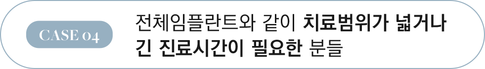 CASE 04 전체임플란트와 같이 치료범위가 넓거나 긴 진료시간이 필요한 분들