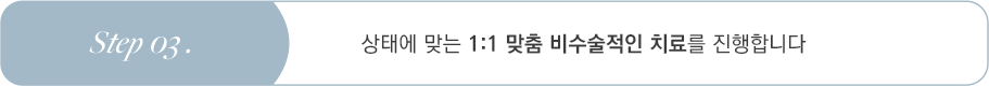 Step 03 상태에 맞는 1:1 맞춤 비수술적인 치료를 진행합니다