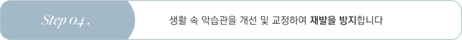 Step 04 생활 속 악습관을 개선 및 교정하여 재발을 방지합니다
